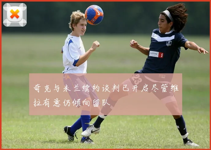 奇克与米兰续约谈判已开启尽管维拉有意仍倾向留队