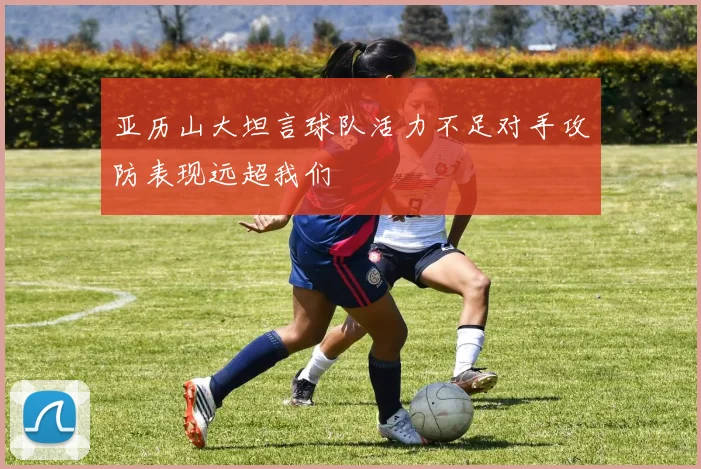 亚历山大坦言球队活力不足对手攻防表现远超我们
