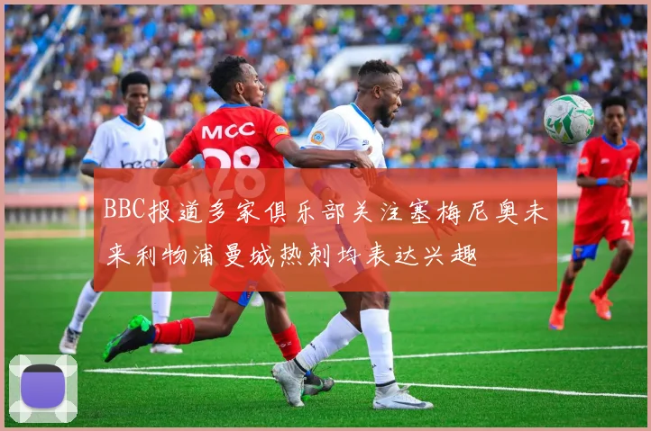 BBC报道多家俱乐部关注塞梅尼奥未来利物浦曼城热刺均表达兴趣