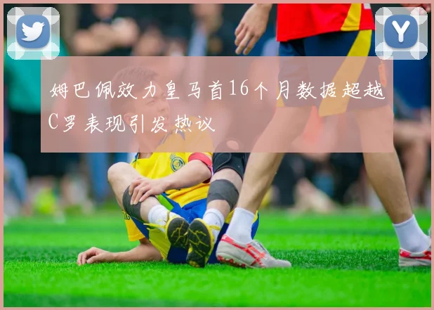 姆巴佩效力皇马首16个月数据超越C罗表现引发热议