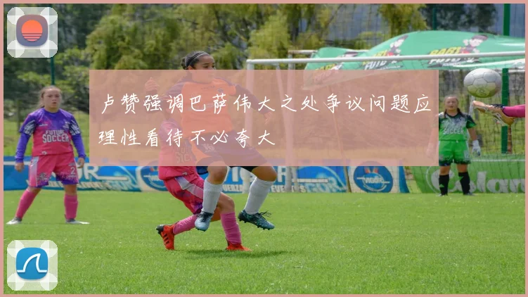 卢赞强调巴萨伟大之处争议问题应理性看待不必夸大