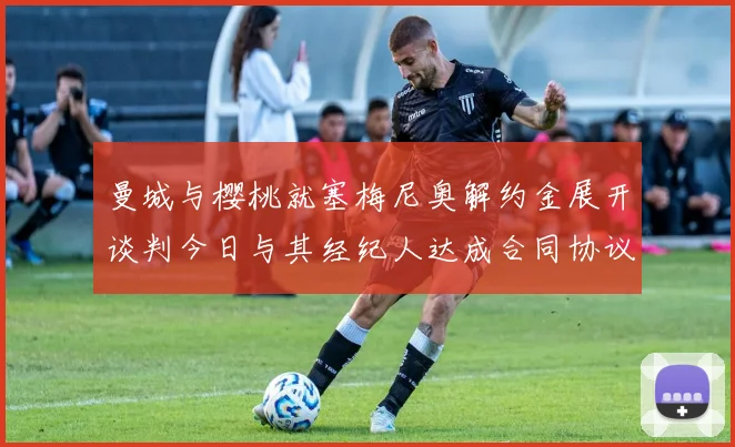 曼城与樱桃就塞梅尼奥解约金展开谈判今日与其经纪人达成合同协议