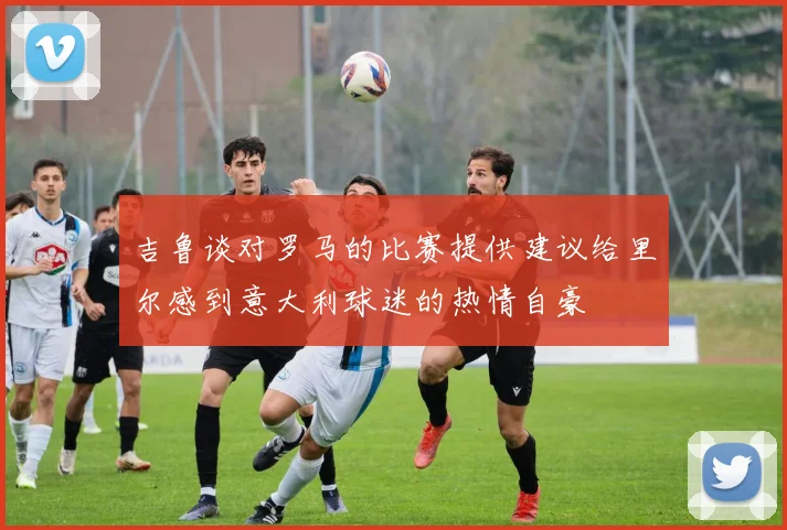 吉鲁谈对罗马的比赛提供建议给里尔感到意大利球迷的热情自豪