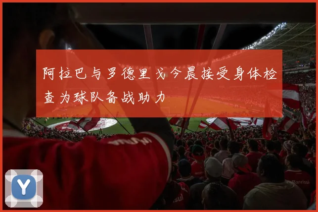 阿拉巴与罗德里戈今晨接受身体检查为球队备战助力