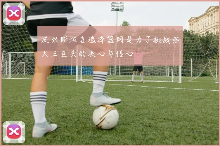 皮尔斯坦言选择篮网是为了挑战热火三巨头的决心与信心