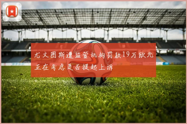 尤文图斯遭监管机构罚款19万欧元正在考虑是否提起上诉