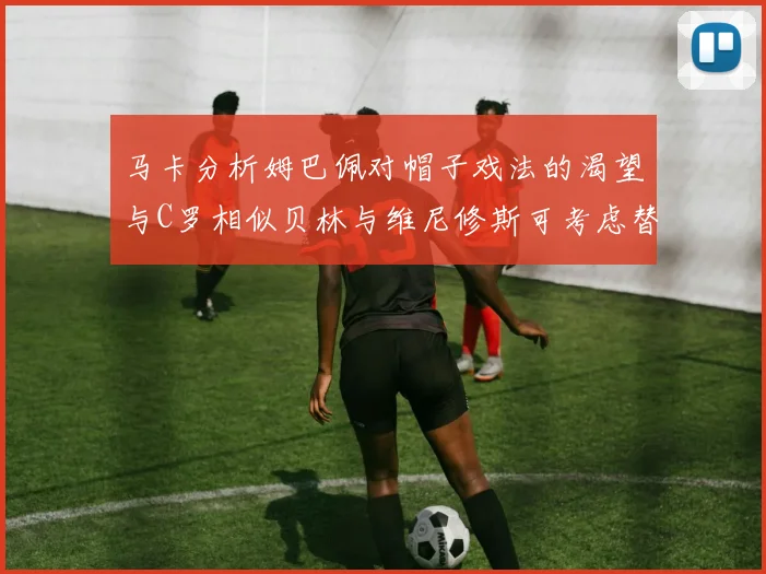 马卡分析姆巴佩对帽子戏法的渴望与C罗相似贝林与维尼修斯可考虑替补出战