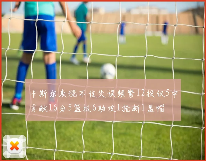 卡斯尔表现不佳失误频繁12投仅5中贡献16分5篮板6助攻1抢断1盖帽