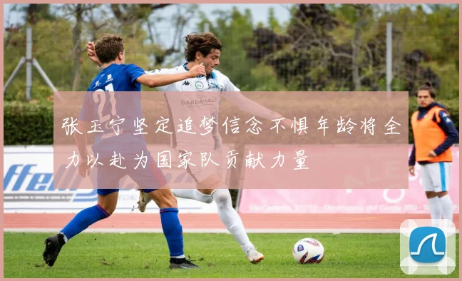 张玉宁坚定追梦信念不惧年龄将全力以赴为国家队贡献力量