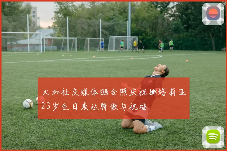 大加社交媒体晒合照庆祝娜塔莉亚23岁生日表达骄傲与祝福