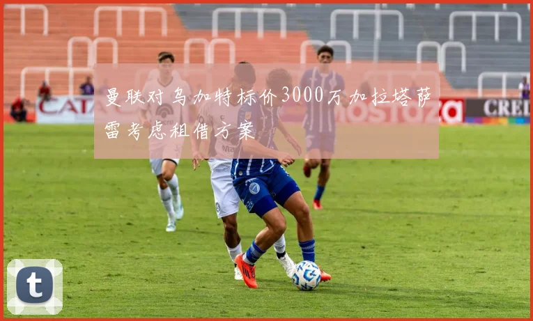 曼联对乌加特标价3000万加拉塔萨雷考虑租借方案