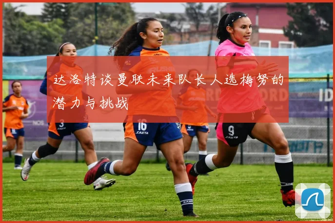 达洛特谈曼联未来队长人选梅努的潜力与挑战