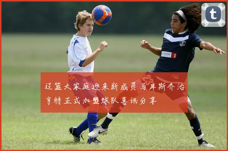 辽篮大家庭迎来新成员马库斯乔治亨特正式加盟球队喜讯分享