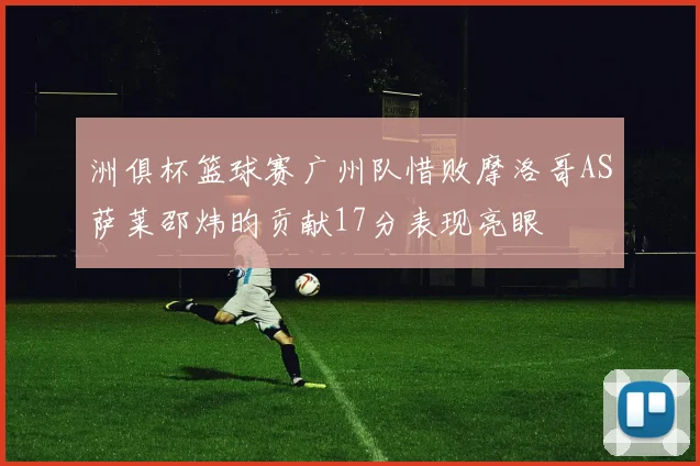 洲俱杯篮球赛广州队惜败摩洛哥AS萨莱邵炜昀贡献17分表现亮眼