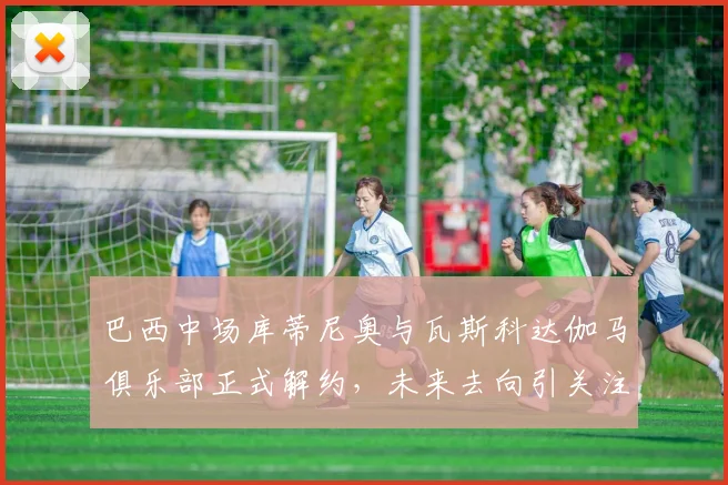 巴西中场库蒂尼奥与瓦斯科达伽马俱乐部正式解约，未来去向引关注