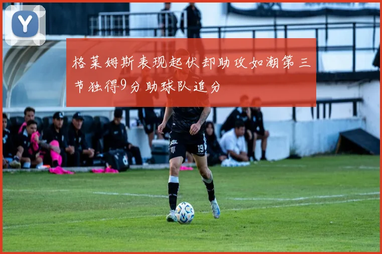 格莱姆斯表现起伏却助攻如潮第三节独得9分助球队追分