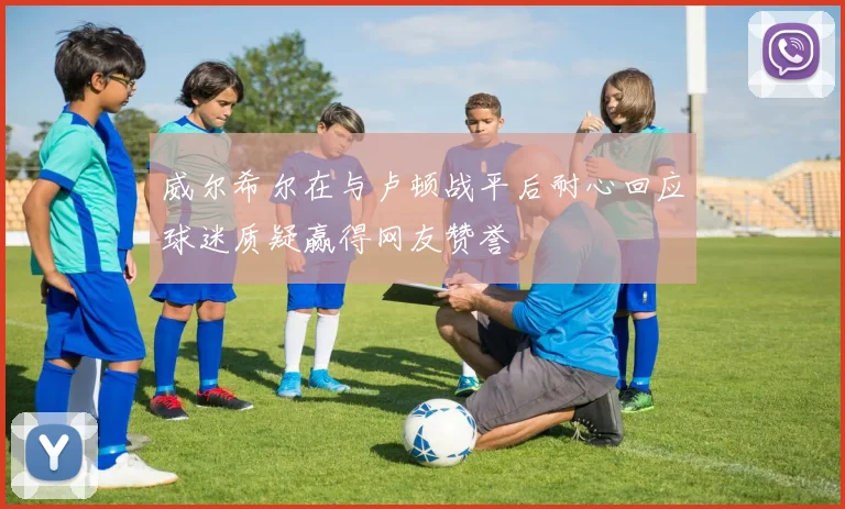 威尔希尔在与卢顿战平后耐心回应球迷质疑赢得网友赞誉