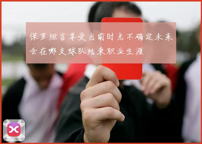 保罗坦言享受当前时光不确定未来会在哪支球队结束职业生涯