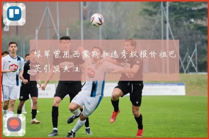 绿军曾用西蒙斯和选秀权报价祖巴茨引发关注