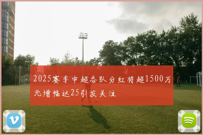 2025赛季中超各队分红将超1500万元增幅达25引发关注