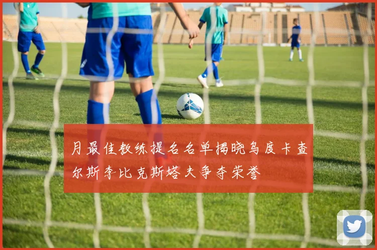 月最佳教练提名名单揭晓乌度卡查尔斯李比克斯塔夫争夺荣誉