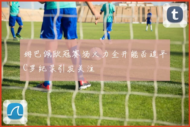 姆巴佩欧冠赛场火力全开能否追平C罗纪录引发关注