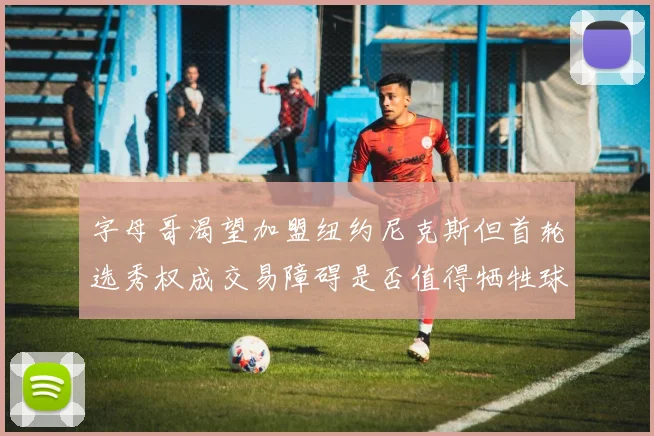 字母哥渴望加盟纽约尼克斯但首轮选秀权成交易障碍是否值得牺牲球队深度