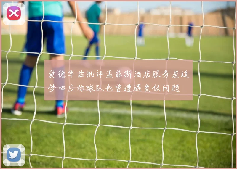 爱德华兹批评孟菲斯酒店服务差追梦回应称球队也曾遭遇类似问题