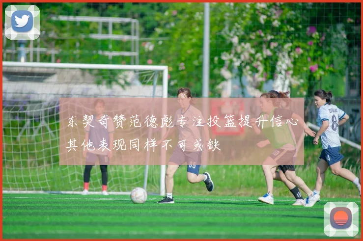 东契奇赞范德彪专注投篮提升信心其他表现同样不可或缺