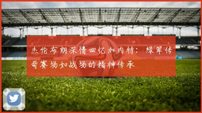 杰伦布朗深情回忆加内特：绿军传奇赛场如战场的精神传承