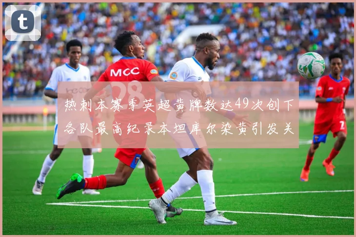 热刺本赛季英超黄牌数达49次创下各队最高纪录本坦库尔染黄引发关注